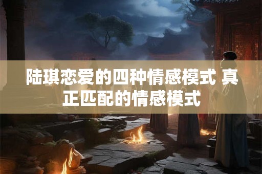 陆琪恋爱的四种情感模式 真正匹配的情感模式