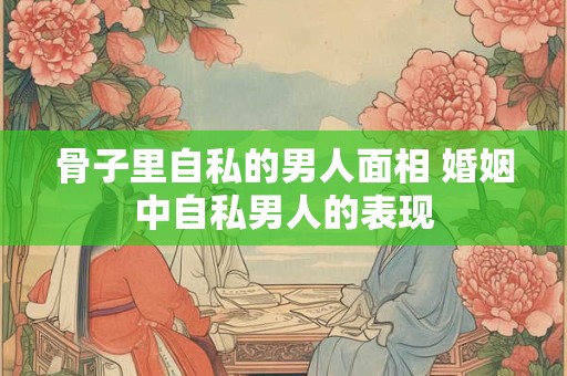 骨子里自私的男人面相 婚姻中自私男人的表现