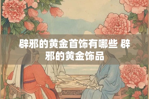 辟邪的黄金首饰有哪些 辟邪的黄金饰品