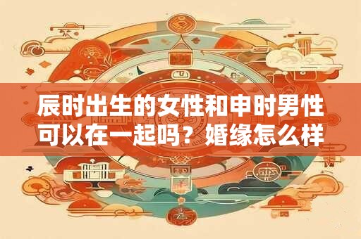 辰时出生的女性和申时男性可以在一起吗？婚缘怎么样