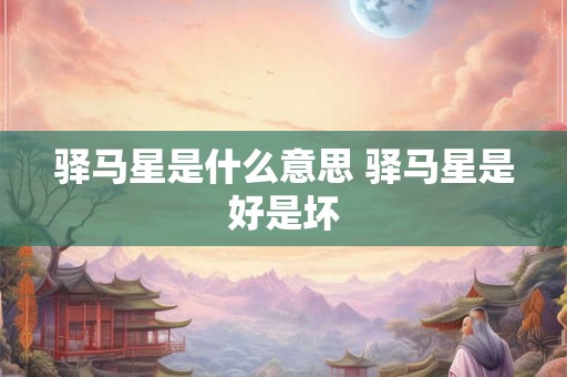 驿马星是什么意思 驿马星是好是坏