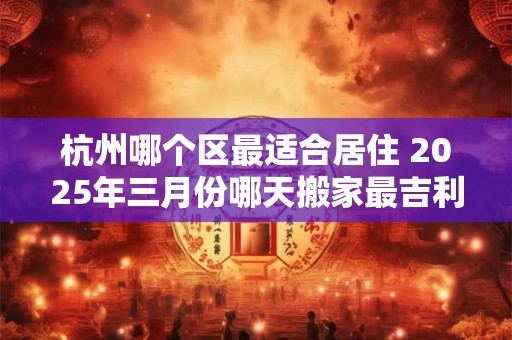 杭州哪个区最适合居住 2025年三月份哪天搬家最吉利