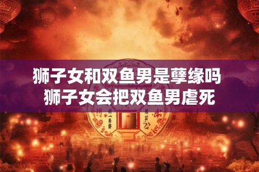详细阅读:狮子女和双鱼男是孽缘吗 狮子女会把双鱼男虐死 狮子女和双鱼男是孽缘吗 狮子女会把双鱼男虐死