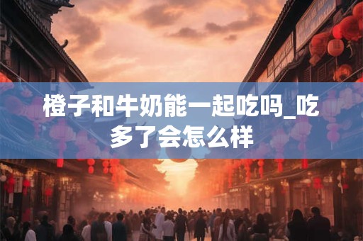 橙子和牛奶能一起吃吗_吃多了会怎么样