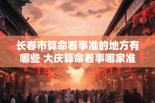 长春市算命看事准的地方有哪些 大庆算命看事哪家准