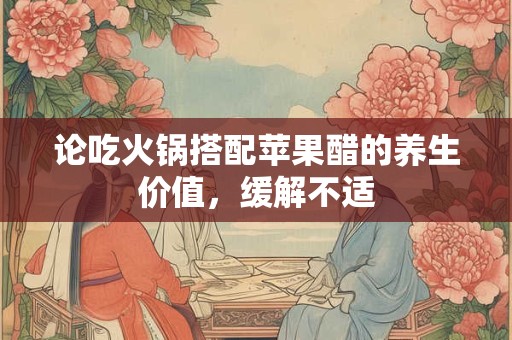 论吃火锅搭配苹果醋的养生价值，缓解不适