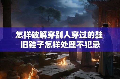 怎样破解穿别人穿过的鞋 旧鞋子怎样处理不犯忌