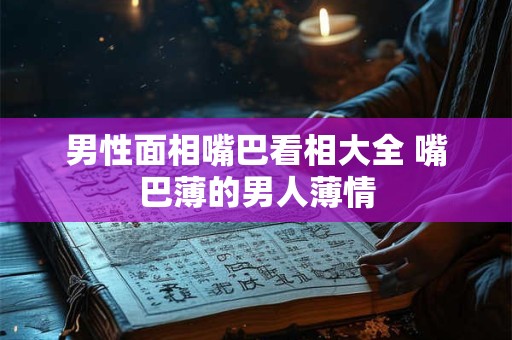 男性面相嘴巴看相大全 嘴巴薄的男人薄情