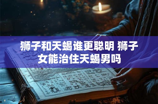 狮子和天蝎谁更聪明 狮子女能治住天蝎男吗