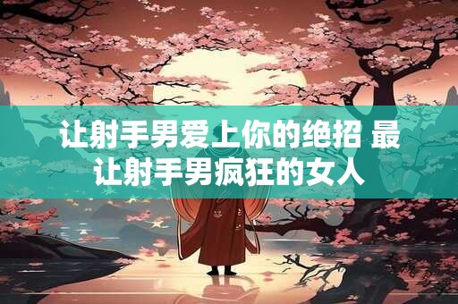 让射手男爱上你的绝招 最让射手男疯狂的女人