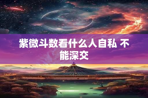 紫微斗数看什么人自私 不能深交