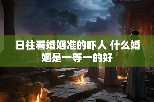 日柱看婚姻准的吓人 什么婚姻是一等一的好