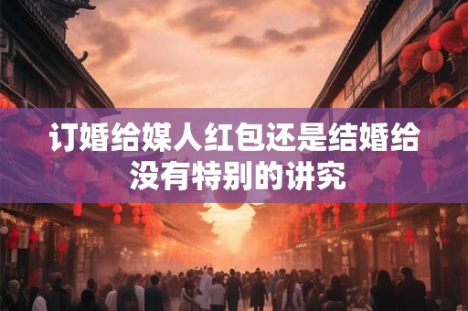 订婚给媒人红包还是结婚给 没有特别的讲究