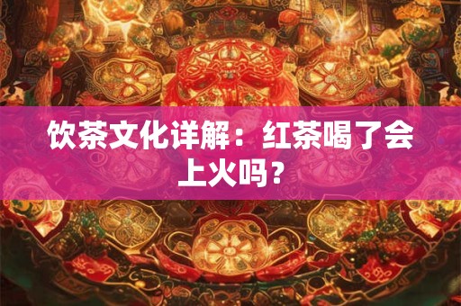 饮茶文化详解：红茶喝了会上火吗？