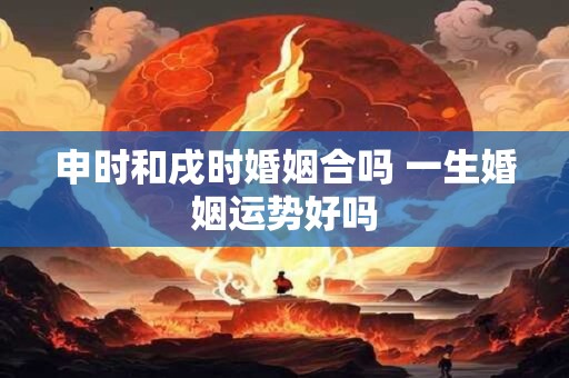 申时和戌时婚姻合吗 一生婚姻运势好吗