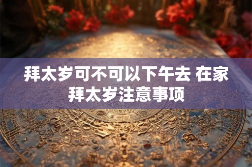 拜太岁可不可以下午去 在家拜太岁注意事项