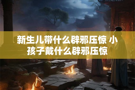 新生儿带什么辟邪压惊 小孩子戴什么辟邪压惊