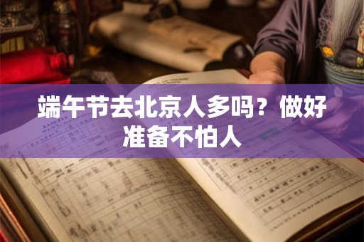 端午节去北京人多吗？做好准备不怕人