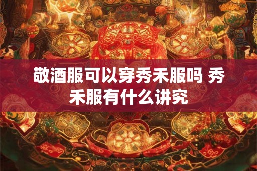 敬酒服可以穿秀禾服吗 秀禾服有什么讲究