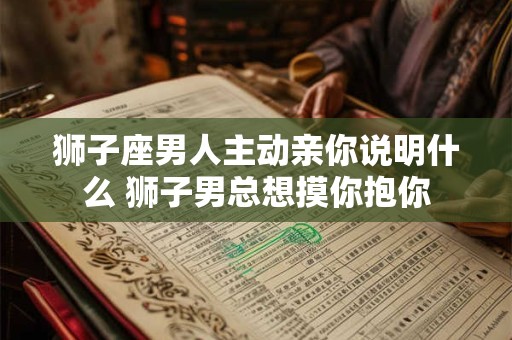 狮子座男人主动亲你说明什么 狮子男总想摸你抱你
