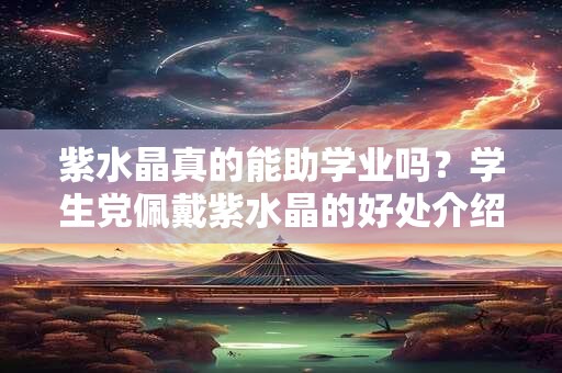 紫水晶真的能助学业吗？学生党佩戴紫水晶的好处介绍