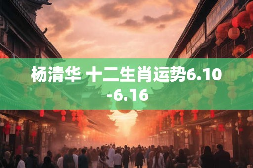 杨清华 十二生肖运势6.10-6.16