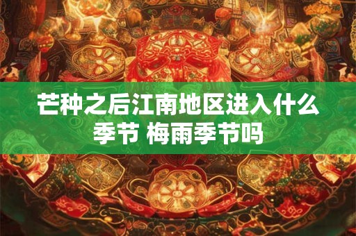 芒种之后江南地区进入什么季节 梅雨季节吗