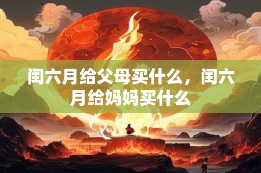 闰六月给父母买什么，闰六月给妈妈买什么