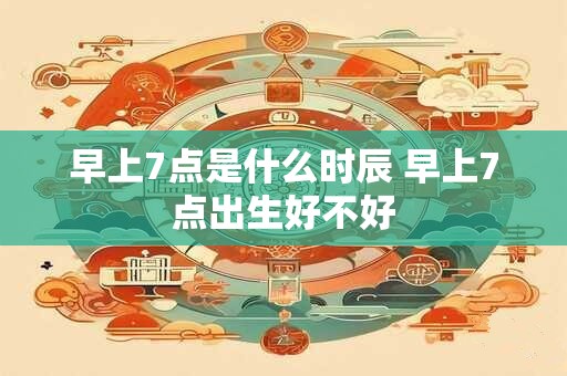 早上7点是什么时辰 早上7点出生好不好