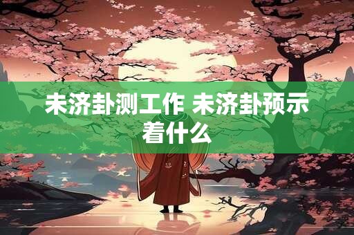 未济卦测工作 未济卦预示着什么