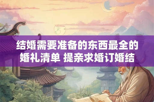 结婚需要准备的东西最全的婚礼清单 提亲求婚订婚结婚的顺序