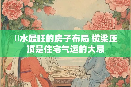 風水最旺的房子布局 横梁压顶是住宅气运的大忌