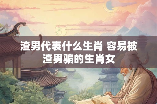详细阅读:渣男代表什么生肖 容易被渣男骗的生肖女 渣男代表什么生肖 容易被渣男骗的生肖女