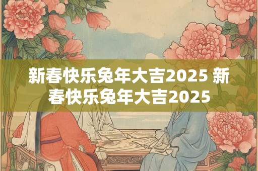 新春快乐兔年大吉2025 新春快乐兔年大吉2025