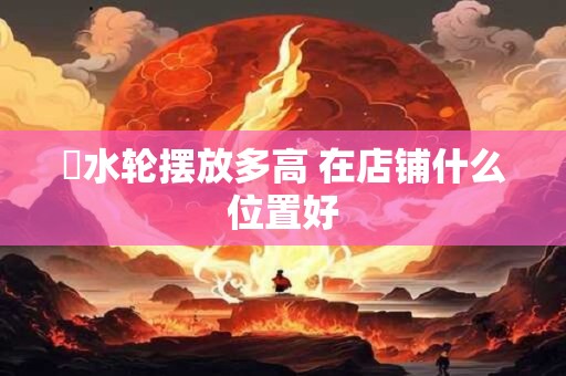 風水轮摆放多高 在店铺什么位置好