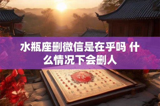 详细阅读:水瓶座删微信是在乎吗 什么情况下会删人 水瓶座删微信是在乎吗 什么情况下会删人