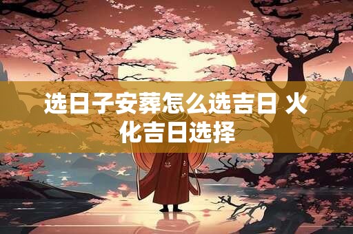 选日子安葬怎么选吉日 火化吉日选择
