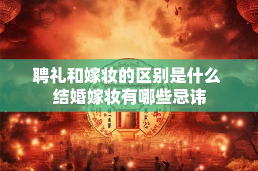 聘礼和嫁妆的区别是什么 结婚嫁妆有哪些忌讳