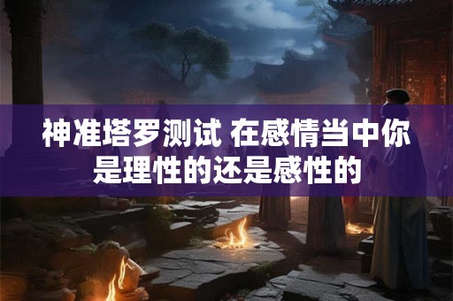 神准塔罗测试 在感情当中你是理性的还是感性的