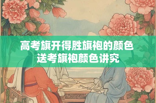 高考旗开得胜旗袍的颜色 送考旗袍颜色讲究