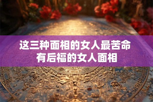 这三种面相的女人最苦命 有后福的女人面相