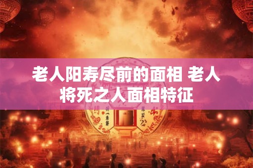 老人阳寿尽前的面相 老人将死之人面相特征