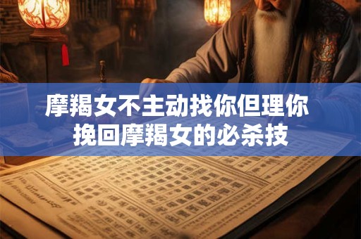 摩羯女不主动找你但理你 挽回摩羯女的必杀技