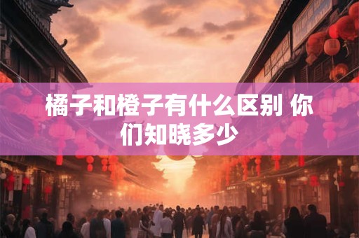 橘子和橙子有什么区别 你们知晓多少