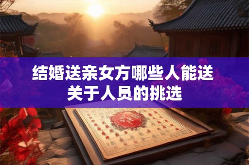 结婚送亲女方哪些人能送 关于人员的挑选