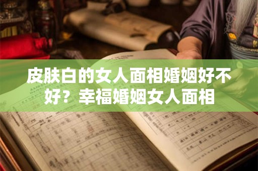 皮肤白的女人面相婚姻好不好？幸福婚姻女人面相