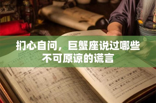 扪心自问，巨蟹座说过哪些不可原谅的谎言