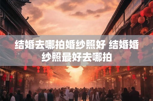 结婚去哪拍婚纱照好 结婚婚纱照最好去哪拍