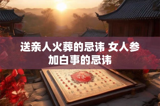 送亲人火葬的忌讳 女人参加白事的忌讳