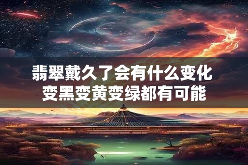翡翠戴久了会有什么变化 变黑变黄变绿都有可能